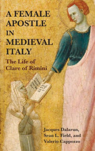 Title: A Female Apostle in Medieval Italy: The Life of Clare of Rimini, Author: Jacques Dalarun