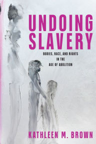 Title: Undoing Slavery: Bodies, Race, and Rights in the Age of Abolition, Author: Kathleen M. Brown