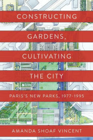 Title: Constructing Gardens, Cultivating the City: Paris's New Parks, 1977-1995, Author: Amanda Shoaf Vincent