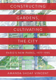 Title: Constructing Gardens, Cultivating the City: Paris's New Parks, 1977-1995, Author: Amanda Shoaf Vincent
