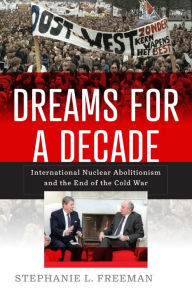 Title: Dreams for a Decade: International Nuclear Abolitionism and the End of the Cold War, Author: Stephanie L. Freeman