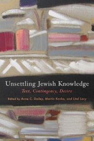 Title: Unsettling Jewish Knowledge: Text, Contingency, Desire, Author: Anne C. Dailey