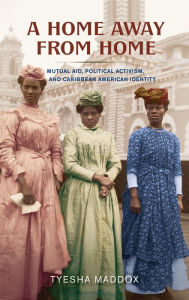 Title: A Home Away from Home: Mutual Aid, Political Activism, and Caribbean American Identity, Author: Tyesha Maddox
