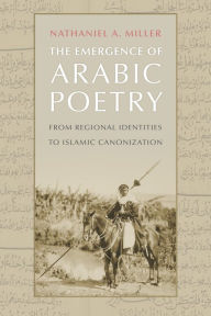 Title: The Emergence of Arabic Poetry: From Regional Identities to Islamic Canonization, Author: Nathaniel A. Miller