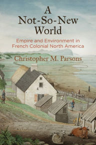 Title: A Not-So-New World: Empire and Environment in French Colonial North America, Author: Christopher M. Parsons