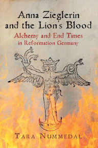 Title: Anna Zieglerin and the Lion's Blood: Alchemy and End Times in Reformation Germany, Author: Tara Nummedal