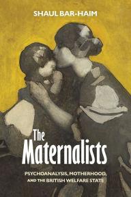 Title: The Maternalists: Psychoanalysis, Motherhood, and the British Welfare State, Author: Shaul Bar-Haim