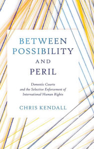 Title: Between Possibility and Peril: Domestic Courts and the Selective Enforcement of International Human Rights, Author: Chris Kendall