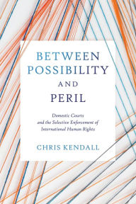 Title: Between Possibility and Peril: Domestic Courts and the Selective Enforcement of International Human Rights, Author: Chris Kendall