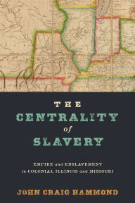 Title: The Centrality of Slavery: Empire and Enslavement in Colonial Illinois and Missouri, Author: John Craig Hammond