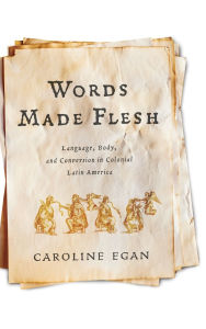 Title: Words Made Flesh: Language, Body, and Conversion in Colonial Latin America, Author: Caroline Egan