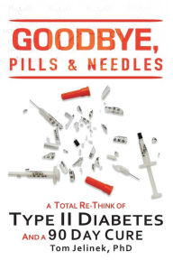 Title: Goodbye, Pills & Needles: A Total Re-Think of Type II Diabetes. And A 90 Day Cure, Author: Tom Jelinek PhD
