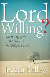 Title: Lord Willing?: Wrestling with God's Role in My Child's Death, Author: Jessica Kelley
