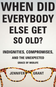 Title: When Did Everybody Else Get So Old?: Indignities, Compromises, and the Unexpected Grace of Midlife, Author: Jennifer Grant