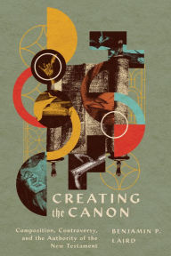 Title: Creating the Canon: Composition, Controversy, and the Authority of the New Testament, Author: Benjamin P. Laird