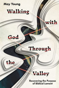 Title: Walking with God Through the Valley: Recovering the Purpose of Biblical Lament, Author: May Young