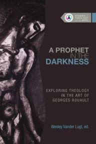 Title: A Prophet in the Darkness: Exploring Theology in the Art of Georges Rouault, Author: Wesley Vander Lugt