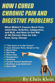 Title: How I Cured Chronic Pain and Digestive Problems: What REALLY Causes Back Pain, Joint Pain, Arthritis, Indigestion and RLS, and How to Get Rid of All Chronic Pain for Life - Fast, Easy, Cheap!, Author: Chris Klein