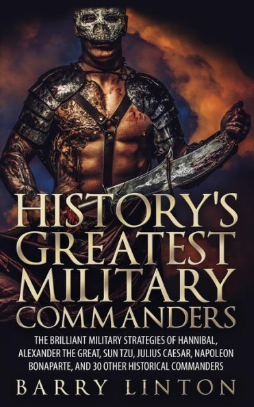 History's Greatest Military Commanders: The Brilliant Strategies Of Hannibal, Alexander Great, Sun Tzu, Julius Caesar, Napoleon Bonaparte, And 30 Other Historical Commanders