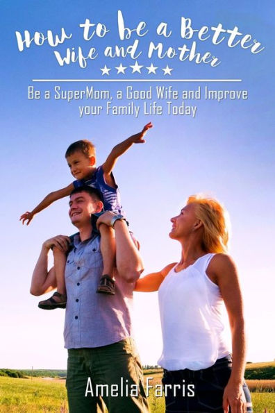 How to be a Better Wife and Mother: Be a SuperMom, a Good Wife and Improve your Family Life Today