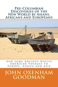Title: Pre-Columbian Discoveries of the New World by Asians, Africans and Europeans: And some Ancient Native American Voyages to Europe, Africa and Asia, Author: John Oxenham Goodman