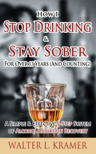 Title: How I Stop Drinking & Stay Sober For Over 13 Years (And Counting) - A Simple & Effective 5-Step System of Alcohol Addiction Recovery, Author: Walter L Kramer