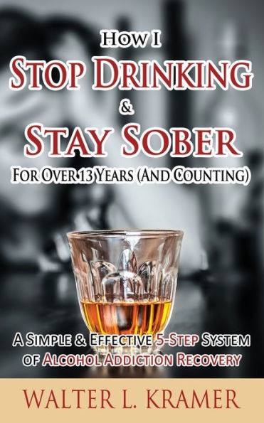 How I Stop Drinking & Stay Sober For Over 13 Years (And Counting) - A Simple Effective 5-Step System of Alcohol Addiction Recovery
