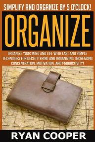 Title: Organize - Ryan Cooper: Simplify And Organize By 5 O'clock! Organize Your Mind And Life With Fast And Simple Techniques For Decluttering And Organizing, Increasing Concentration, Motivation, And Productivity!, Author: Ryan Cooper