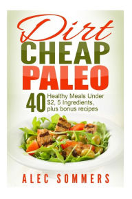 Title: Dirt Cheap Paleo: 40 Meals Under $2 Each With Only Five Ingredients, Plus Bonus Recipes, Author: Alec Sommers