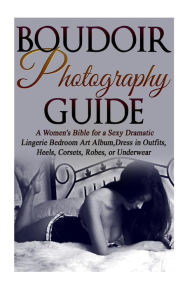 Title: Boudoir Photography Guide: A Women's Bible for a Sexy Dramatic Lingerie Bedroom Art Album, Dress in Outfits, Heels, Corsets, Robes, or Underwear, Author: Amy Flashor