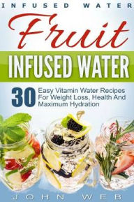 Title: Infused Water: Fruit Infused Water - 30 Easy Vitamin Water Recipes for Weight Loss, Health And Maximum Hydration, Author: John Web
