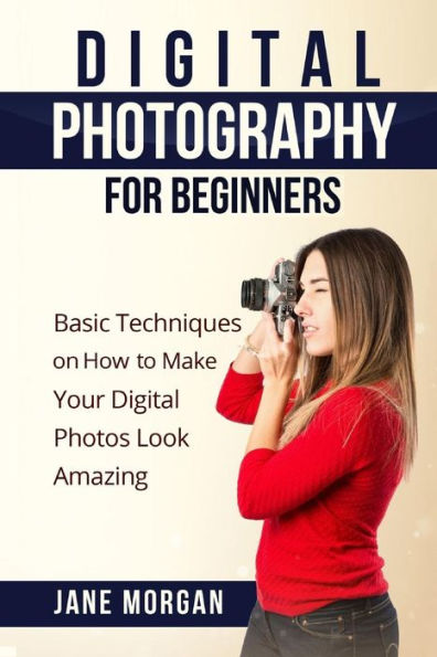Digital Photography For Beginners: Basic Techniques on How to Make Your Digital Photos Look Amazing