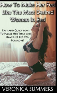 Title: How To Make Her Feel Like The Most Desired Woman In Bed: Easy and Quick Ways To Please Her That Will Have Her Beg You For More!, Author: Veronica Summers