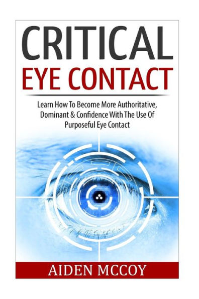 Critical Eye Contact: Learn How To Become More Authoritative, Dominant & Confidence With The Use Of Purposeful Eye Contact