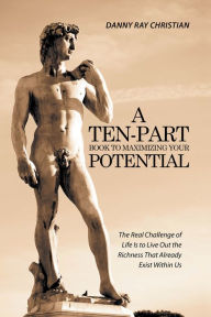 Title: A Ten-Part Book to Maximizing Your Potential: The Real Challenge of Life Is to Live Out the Richness That Already Exist Within Us, Author: Danny Ray Christian