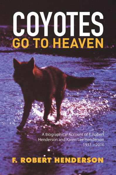 Coyotes Go To Heaven: A Biographical Account of F. Robert Henderson and Karen Lee Henderson 1933 - 2016