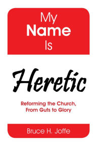 Title: My Name Is Heretic: Reforming the Church, from Guts to Glory, Author: Bruce H. Joffe