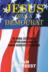 Title: JESUS WAS A DEMOCRAT: The Moral Dichotomies of Republicanism and the Coming Democratic Revolution, Author: Dan DeFreest