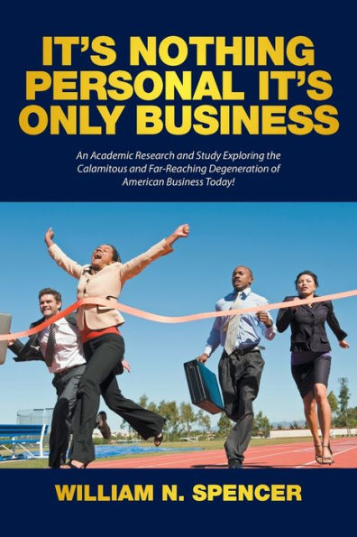 It's Nothing Personal Only Business: An Academic Research and Study Exploring the Calamitous Far-Reaching Degeneration of American Business Today!