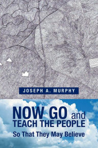 Title: Now Go and Teach the People: So That They May Believe, Author: Joseph A. Murphy