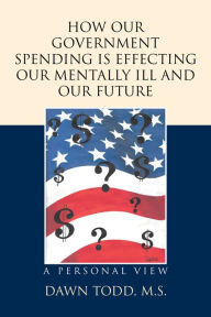 Title: How Our Government Spending Is Effecting Our Mentally Ill and Our Future: A Personal View, Author: Dawn Todd M.S.