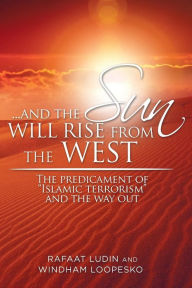Title: . . . and the Sun Will Rise from the West: The Predicament of Islamic Terrorism and the Way Out, Author: Rafaat Ludin