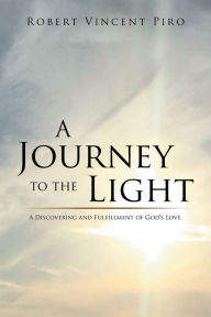 Title: A Journey to the Light: A Discovering and Fulfillment of Gods Love., Author: Robert Vincent Piro