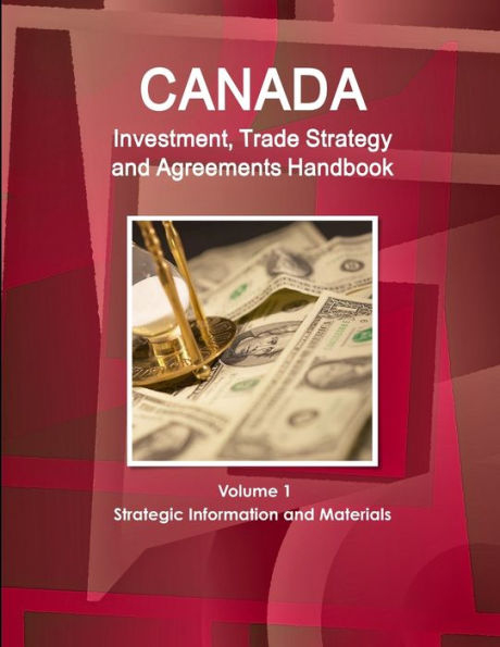 Canada Investment, Trade Strategy and Agreements Handbook Volume 1 Strategic Information and Materials