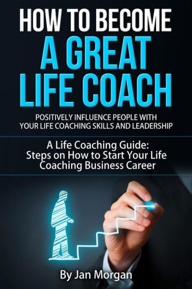 How to Become a Great Life Coach. Positively Influence People with Your Life Coaching Skills and Leadership: A Life Coaching Guide: Steps on How to Start Your Life Coaching Business Career