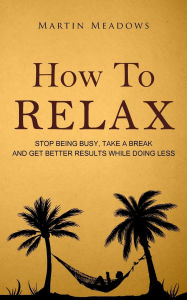 Title: How to Relax: Stop Being Busy, Take a Break and Get Better Results While Doing Less, Author: Martin Meadows