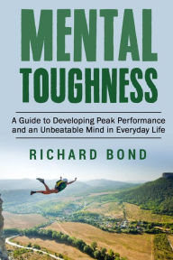 Title: Mental Toughness: A Guide to Developing Peak Performance and an Unbeatable Mind in Everyday Life, Author: Richard Bond