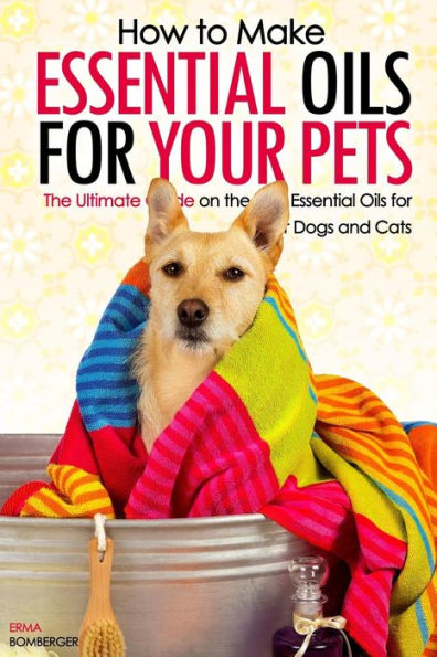 How to Make Essential Oils for Your Pets: The Ultimate Guide on the Best Essential Oils for Your Dogs and Cats