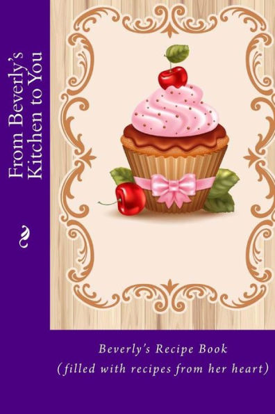 From Beverly's Kitchen to You: Beverly's Recipe Book (filled with recipes from her heart)