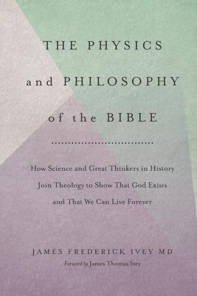 The Physics and Philosophy of the Bible: How Science and Great Thinkers in History Join Theology to Show That God Exists and That We Can Live Forever